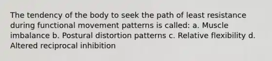 The tendency of the body to seek the path of least resistance during functional movement patterns is called: a. Muscle imbalance b. Postural distortion patterns c. Relative flexibility d. Altered reciprocal inhibition