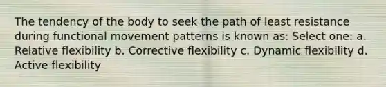 The tendency of the body to seek the path of least resistance during functional movement patterns is known as: Select one: a. Relative flexibility b. Corrective flexibility c. Dynamic flexibility d. Active flexibility