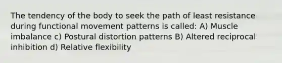 The tendency of the body to seek the path of least resistance during functional movement patterns is called: A) Muscle imbalance c) Postural distortion patterns B) Altered reciprocal inhibition d) Relative flexibility