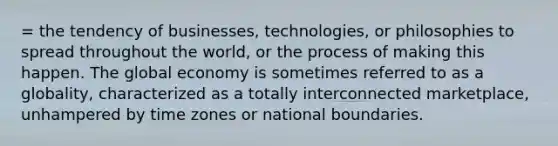 = the tendency of businesses, technologies, or philosophies to spread throughout the world, or the process of making this happen. The global economy is sometimes referred to as a globality, characterized as a totally interconnected marketplace, unhampered by time zones or national boundaries.