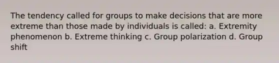 The tendency called for groups to make decisions that are more extreme than those made by individuals is called: a. Extremity phenomenon b. Extreme thinking c. Group polarization d. Group shift