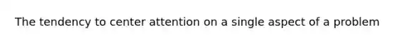 The tendency to center attention on a single aspect of a problem