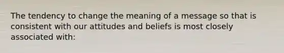 The tendency to change the meaning of a message so that is consistent with our attitudes and beliefs is most closely associated with: