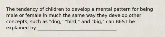 The tendency of children to develop a mental pattern for being male or female in much the same way they develop other concepts, such as "dog," "bird," and "big," can BEST be explained by __________________________________.