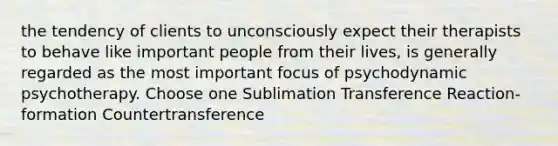 the tendency of clients to unconsciously expect their therapists to behave like important people from their lives, is generally regarded as the most important focus of psychodynamic psychotherapy. Choose one Sublimation Transference Reaction-formation Countertransference