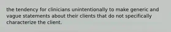 the tendency for clinicians unintentionally to make generic and vague statements about their clients that do not specifically characterize the client.