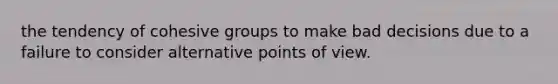 the tendency of cohesive groups to make bad decisions due to a failure to consider alternative points of view.