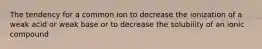 The tendency for a common ion to decrease the ionization of a weak acid or weak base or to decrease the solubility of an ionic compound