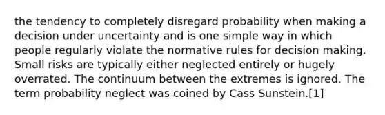 the tendency to completely disregard probability when making a decision under uncertainty and is one simple way in which people regularly violate the normative rules for decision making. Small risks are typically either neglected entirely or hugely overrated. The continuum between the extremes is ignored. The term probability neglect was coined by Cass Sunstein.[1]