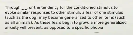 Through _ _, or the tendency for the conditioned stimulus to evoke similar responses to other stimuli, a fear of one stimulus (such as the dog) may become generalized to other items (such as all animals). As these fears begin to grow, a more generalized anxiety will present, as opposed to a specific phobia