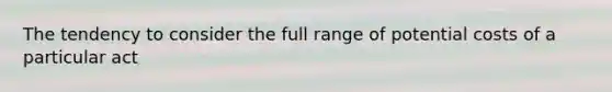 The tendency to consider the full range of potential costs of a particular act