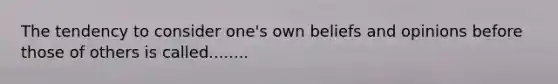 The tendency to consider one's own beliefs and opinions before those of others is called........