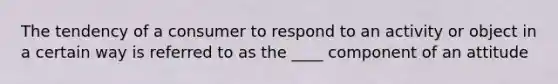 The tendency of a consumer to respond to an activity or object in a certain way is referred to as the ____ component of an attitude