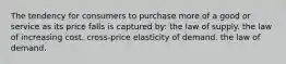 The tendency for consumers to purchase more of a good or service as its price falls is captured by: the law of supply. the law of increasing cost. cross-price elasticity of demand. the law of demand.