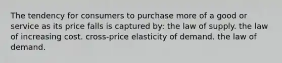 The tendency for consumers to purchase more of a good or service as its price falls is captured by: the law of supply. the law of increasing cost. cross-price elasticity of demand. the law of demand.