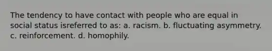 The tendency to have contact with people who are equal in social status isreferred to as: a. racism. b. fluctuating asymmetry. c. reinforcement. d. homophily.