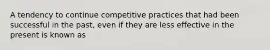 A tendency to continue competitive practices that had been successful in the past, even if they are less effective in the present is known as