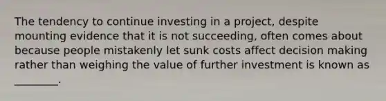 The tendency to continue investing in a project, despite mounting evidence that it is not succeeding, often comes about because people mistakenly let sunk costs affect decision making rather than weighing the value of further investment is known as ________.