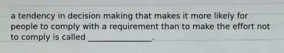 a tendency in decision making that makes it more likely for people to comply with a requirement than to make the effort not to comply is called ________________.