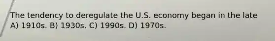 The tendency to deregulate the U.S. economy began in the late A) 1910s. B) 1930s. C) 1990s. D) 1970s.