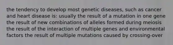 the tendency to develop most genetic diseases, such as cancer and heart disease is: usually the result of a mutation in one gene the result of new combinations of alleles formed during meiosis the result of the interaction of multiple genes and environmental factors the result of multiple mutations caused by crossing-over