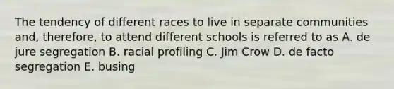 The tendency of different races to live in separate communities and, therefore, to attend different schools is referred to as A. de jure segregation B. racial profiling C. Jim Crow D. de facto segregation E. busing