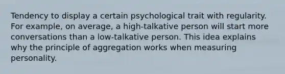 Tendency to display a certain psychological trait with regularity. For example, on average, a high-talkative person will start more conversations than a low-talkative person. This idea explains why the principle of aggregation works when measuring personality.