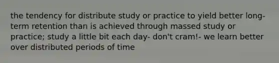 the tendency for distribute study or practice to yield better long-term retention than is achieved through massed study or practice; study a little bit each day- don't cram!- we learn better over distributed periods of time