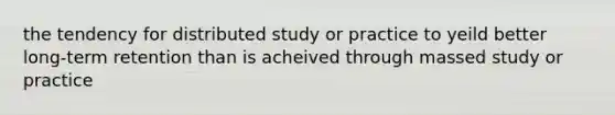 the tendency for distributed study or practice to yeild better long-term retention than is acheived through massed study or practice