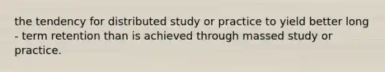 the tendency for distributed study or practice to yield better long - term retention than is achieved through massed study or practice.