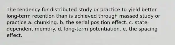 The tendency for distributed study or practice to yield better long-term retention than is achieved through massed study or practice a. chunking. b. the serial position effect. c. state-dependent memory. d. long-term potentiation. e. the spacing effect.