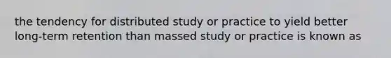 the tendency for distributed study or practice to yield better long-term retention than massed study or practice is known as