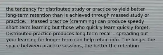 the tendency for distributed study or practice to yield better long-term retention than is achieved through massed study or practice. - Massed practice (cramming) can produce speedy short-term learning but those who quickly learn quickly forget. Distributed practice produces long term recall - spreading out your learning for longer term can help retain info. The longer the space between practice sessions, the better the retention