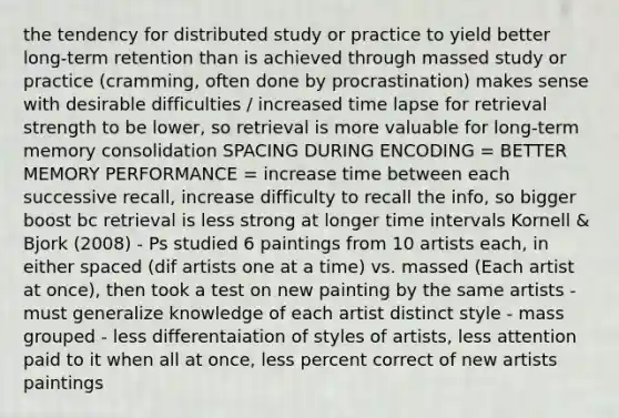 the tendency for distributed study or practice to yield better long-term retention than is achieved through massed study or practice (cramming, often done by procrastination) makes sense with desirable difficulties / increased time lapse for retrieval strength to be lower, so retrieval is more valuable for long-term memory consolidation SPACING DURING ENCODING = BETTER MEMORY PERFORMANCE = increase time between each successive recall, increase difficulty to recall the info, so bigger boost bc retrieval is less strong at longer time intervals Kornell & Bjork (2008) - Ps studied 6 paintings from 10 artists each, in either spaced (dif artists one at a time) vs. massed (Each artist at once), then took a test on new painting by the same artists - must generalize knowledge of each artist distinct style - mass grouped - less differentaiation of styles of artists, less attention paid to it when all at once, less percent correct of new artists paintings