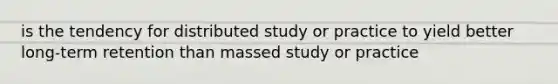 is the tendency for distributed study or practice to yield better long-term retention than massed study or practice