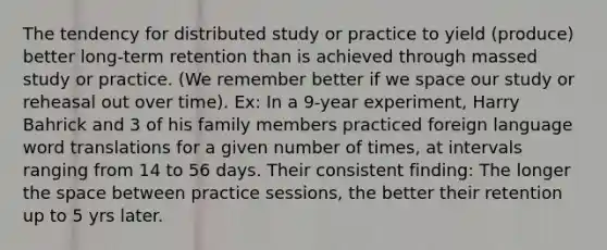 The tendency for distributed study or practice to yield (produce) better long-term retention than is achieved through massed study or practice. (We remember better if we space our study or reheasal out over time). Ex: In a 9-year experiment, Harry Bahrick and 3 of his family members practiced foreign language word translations for a given number of times, at intervals ranging from 14 to 56 days. Their consistent finding: The longer the space between practice sessions, the better their retention up to 5 yrs later.