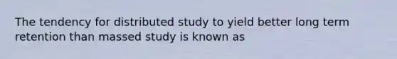 The tendency for distributed study to yield better long term retention than massed study is known as