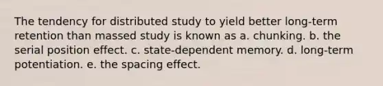 The tendency for distributed study to yield better long-term retention than massed study is known as a. chunking. b. the serial position effect. c. state-dependent memory. d. long-term potentiation. e. the spacing effect.