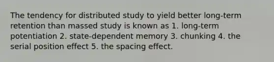 The tendency for distributed study to yield better long-term retention than massed study is known as 1. long-term potentiation 2. state-dependent memory 3. chunking 4. the serial position effect 5. the spacing effect.