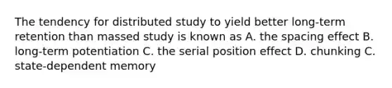 The tendency for distributed study to yield better long-term retention than massed study is known as A. the spacing effect B. long-term potentiation C. the serial position effect D. chunking C. state-dependent memory