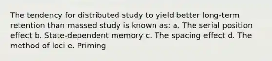 The tendency for distributed study to yield better long-term retention than massed study is known as: a. The serial position effect b. State-dependent memory c. The spacing effect d. The method of loci e. Priming