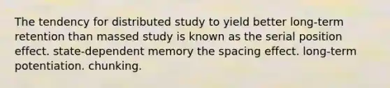 The tendency for distributed study to yield better long-term retention than massed study is known as the serial position effect. state-dependent memory the spacing effect. long-term potentiation. chunking.