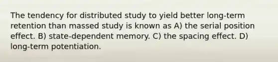 The tendency for distributed study to yield better long-term retention than massed study is known as A) the serial position effect. B) state-dependent memory. C) the spacing effect. D) long-term potentiation.