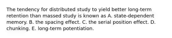 The tendency for distributed study to yield better long-term retention than massed study is known as A. state-dependent memory. B. the spacing effect. C. the serial position effect. D. chunking. E. long-term potentiation.