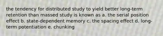 the tendency for distributed study to yield better long-term retention than massed study is known as a. the serial position effect b. state-dependent memory c. the spacing effect d. long-term potentiation e. chunking