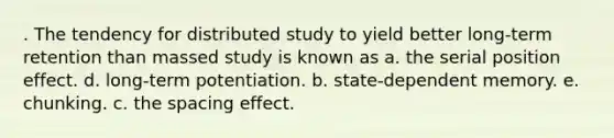 . The tendency for distributed study to yield better long-term retention than massed study is known as a. the serial position effect. d. long-term potentiation. b. state-dependent memory. e. chunking. c. the spacing effect.