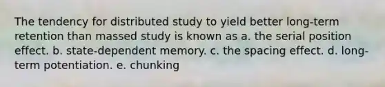 The tendency for distributed study to yield better long-term retention than massed study is known as a. the serial position effect. b. state-dependent memory. c. the spacing effect. d. long-term potentiation. e. chunking