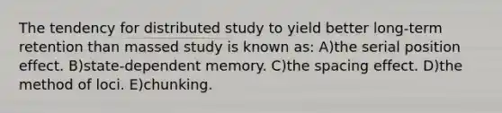 The tendency for distributed study to yield better long-term retention than massed study is known as: A)the serial position effect. B)state-dependent memory. C)the spacing effect. D)the method of loci. E)chunking.