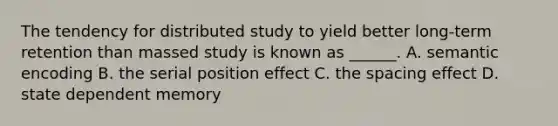 The tendency for distributed study to yield better long-term retention than massed study is known as ______. A. semantic encoding B. the serial position effect C. the spacing effect D. state dependent memory