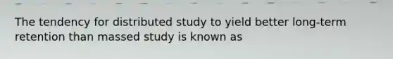 The tendency for distributed study to yield better long-term retention than massed study is known as